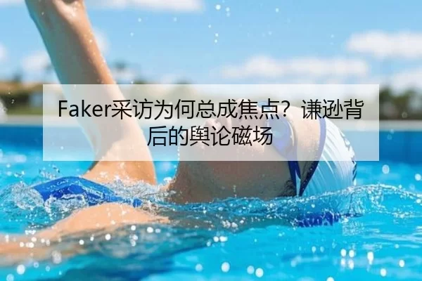 Faker采访为何总成焦点？谦逊背后的舆论磁场